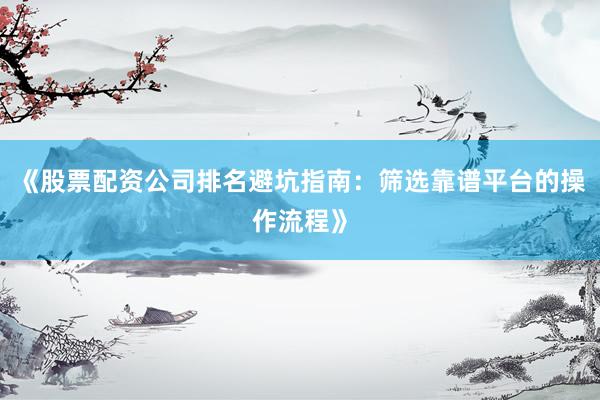 《股票配资公司排名避坑指南：筛选靠谱平台的操作流程》