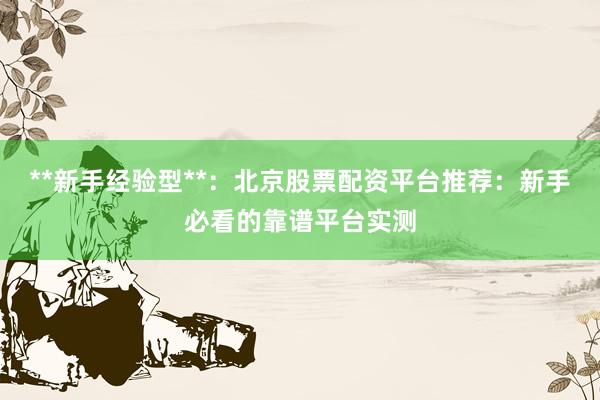 **新手经验型**：北京股票配资平台推荐：新手必看的靠谱平台实测