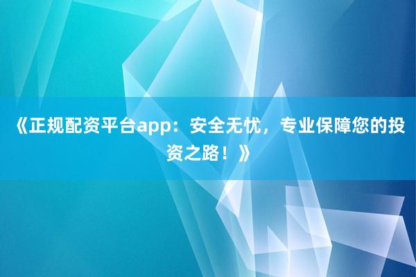 《正规配资平台app：安全无忧，专业保障您的投资之路！》