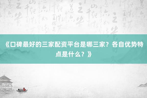 《口碑最好的三家配资平台是哪三家？各自优势特点是什么？》