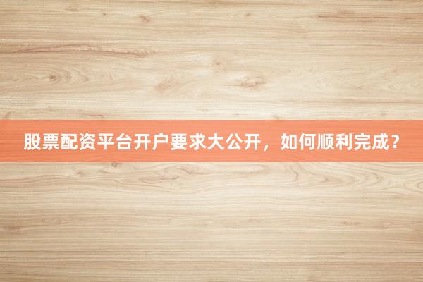 股票配资平台开户要求大公开，如何顺利完成？
