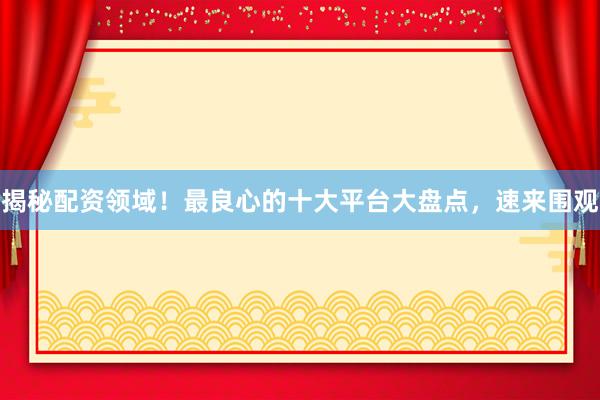 揭秘配资领域！最良心的十大平台大盘点，速来围观