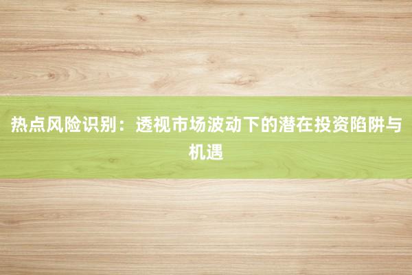 热点风险识别：透视市场波动下的潜在投资陷阱与机遇