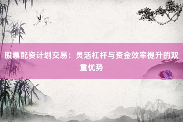 股票配资计划交易：灵活杠杆与资金效率提升的双重优势