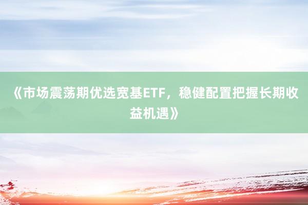 《市场震荡期优选宽基ETF，稳健配置把握长期收益机遇》
