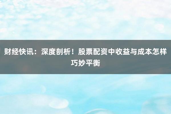 财经快讯：深度剖析！股票配资中收益与成本怎样巧妙平衡