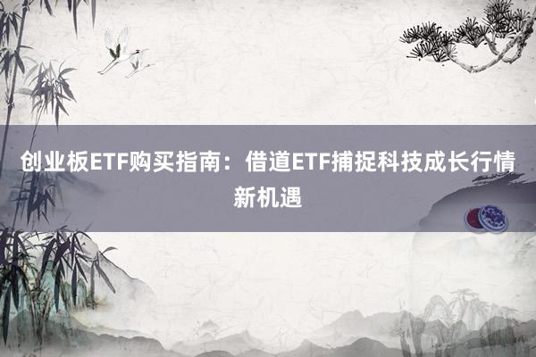 创业板ETF购买指南：借道ETF捕捉科技成长行情新机遇