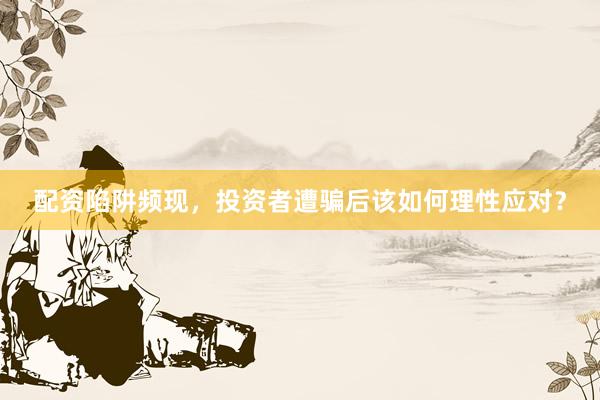 配资陷阱频现，投资者遭骗后该如何理性应对？
