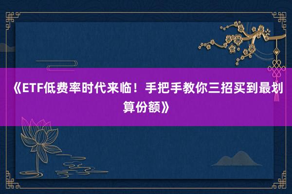 《ETF低费率时代来临！手把手教你三招买到最划算份额》