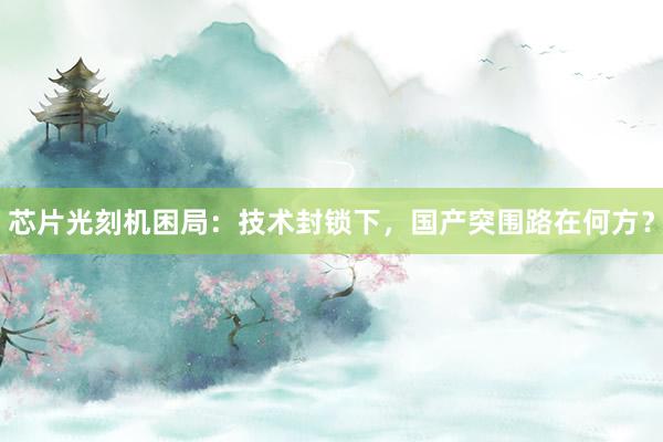 芯片光刻机困局：技术封锁下，国产突围路在何方？
