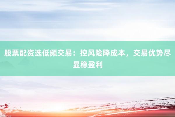 股票配资选低频交易：控风险降成本，交易优势尽显稳盈利