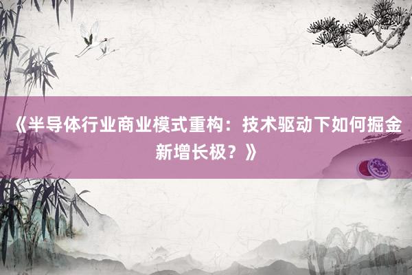《半导体行业商业模式重构：技术驱动下如何掘金新增长极？》