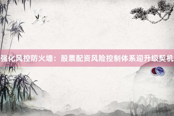 强化风控防火墙：股票配资风险控制体系迎升级契机