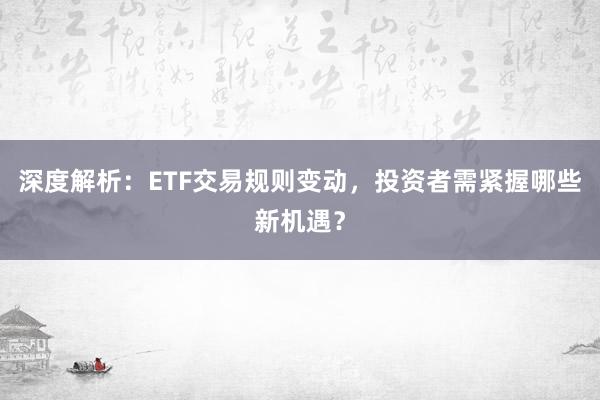 深度解析：ETF交易规则变动，投资者需紧握哪些新机遇？