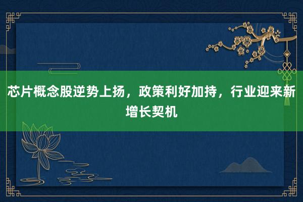 芯片概念股逆势上扬，政策利好加持，行业迎来新增长契机