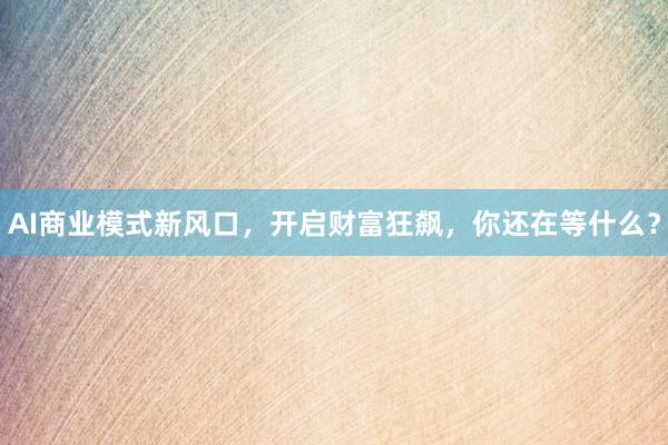 AI商业模式新风口,开启财富狂飙,你还在等什么?