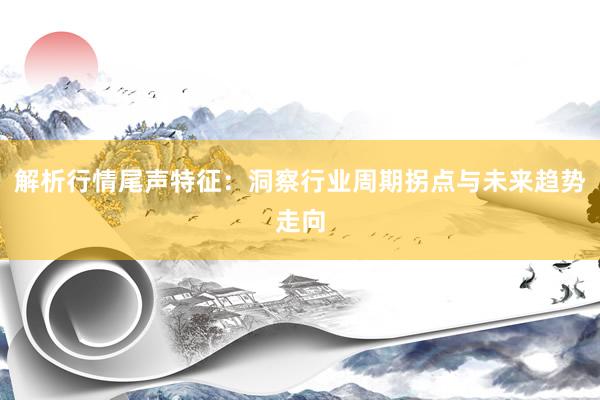 解析行情尾声特征：洞察行业周期拐点与未来趋势走向