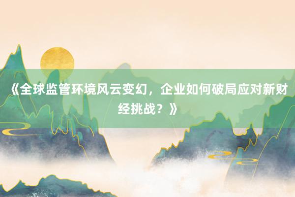 《全球监管环境风云变幻，企业如何破局应对新财经挑战？》