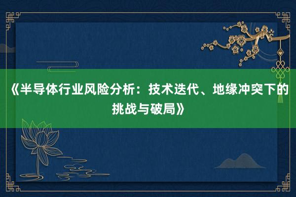 《半导体行业风险分析：技术迭代、地缘冲突下的挑战与破局》