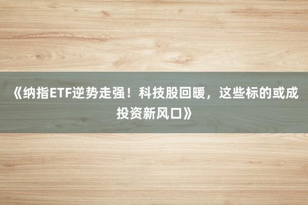 《纳指ETF逆势走强！科技股回暖，这些标的或成投资新风口》