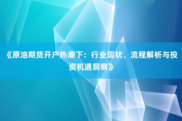 《原油期货开户热潮下：行业现状、流程解析与投资机遇洞察》