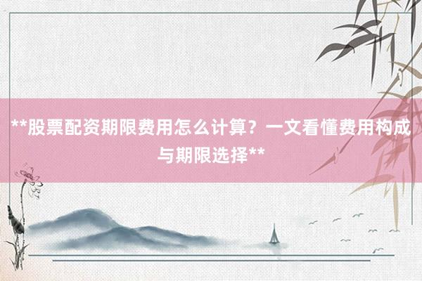 **股票配资期限费用怎么计算？一文看懂费用构成与期限选择**