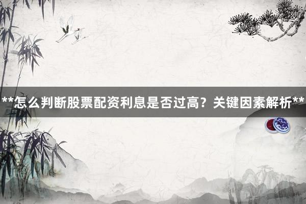 **怎么判断股票配资利息是否过高？关键因素解析**