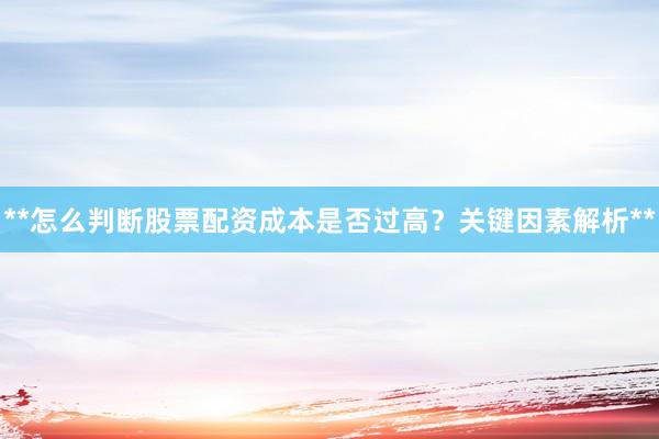 **怎么判断股票配资成本是否过高？关键因素解析**
