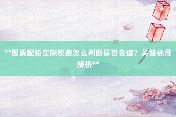 **股票配资实际收费怎么判断是否合理？关键标准解析**