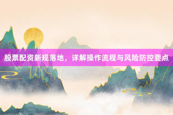 股票配资新规落地，详解操作流程与风险防控要点