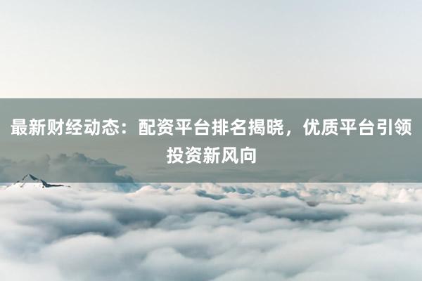 最新财经动态：配资平台排名揭晓，优质平台引领投资新风向