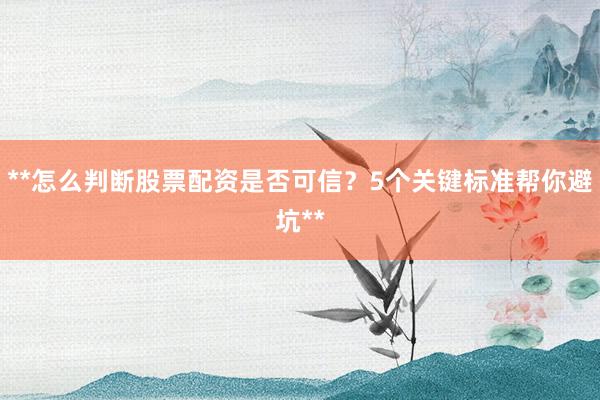 **怎么判断股票配资是否可信？5个关键标准帮你避坑**