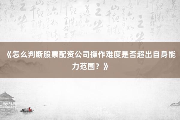 《怎么判断股票配资公司操作难度是否超出自身能力范围？》