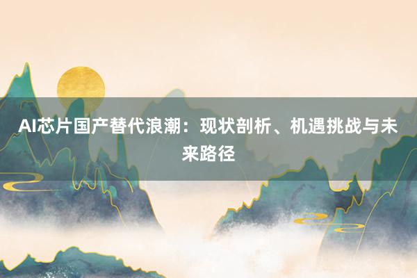 AI芯片国产替代浪潮：现状剖析、机遇挑战与未来路径