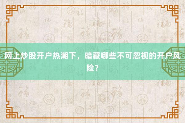网上炒股开户热潮下，暗藏哪些不可忽视的开户风险？