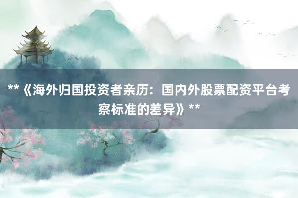 **《海外归国投资者亲历：国内外股票配资平台考察标准的差异》**