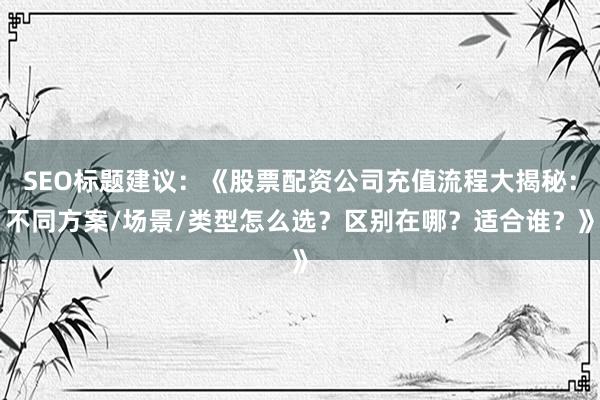 SEO标题建议：《股票配资公司充值流程大揭秘：不同方案/场景/类型怎么选？区别在哪？适合谁？》