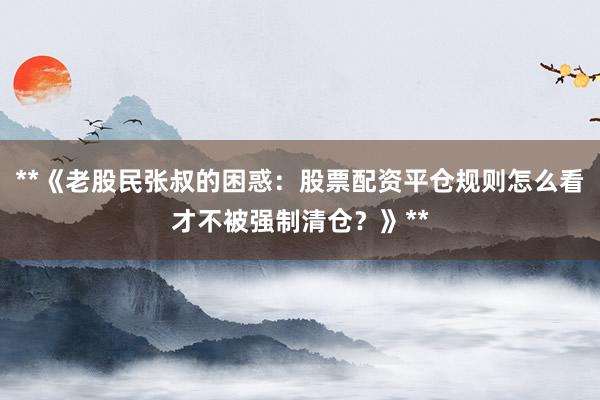 **《老股民张叔的困惑：股票配资平仓规则怎么看才不被强制清仓？》**