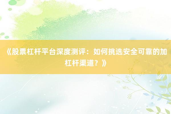《股票杠杆平台深度测评：如何挑选安全可靠的加杠杆渠道？》
