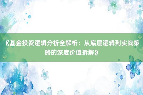 《基金投资逻辑分析全解析：从底层逻辑到实战策略的深度价值拆解》