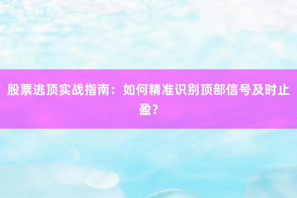 股票逃顶实战指南:如何精准识别顶部信号及时止盈?