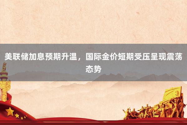 美联储加息预期升温，国际金价短期受压呈现震荡态势