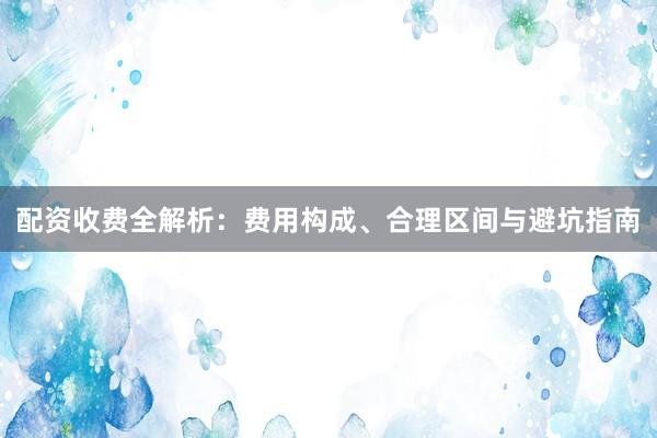 配资收费全解析：费用构成、合理区间与避坑指南