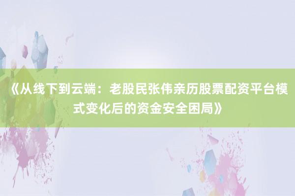 《从线下到云端：老股民张伟亲历股票配资平台模式变化后的资金安全困局》