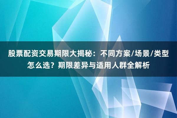 股票配资交易期限大揭秘：不同方案/场景/类型怎么选？期限差异与适用人群全解析