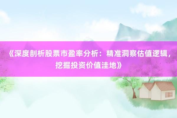 《深度剖析股票市盈率分析：精准洞察估值逻辑，挖掘投资价值洼地》
