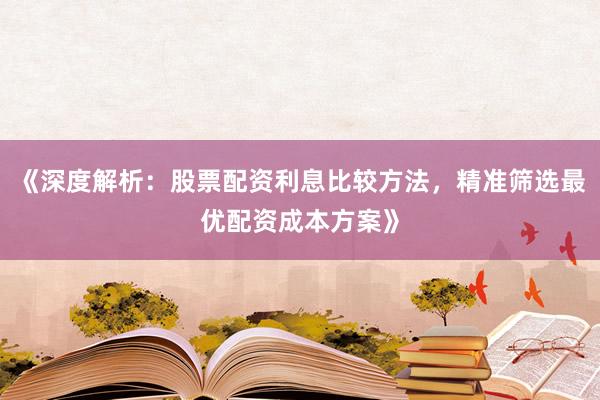 《深度解析：股票配资利息比较方法，精准筛选最优配资成本方案》