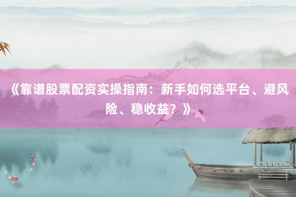 《靠谱股票配资实操指南：新手如何选平台、避风险、稳收益？》