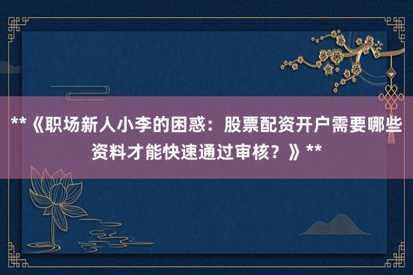 **《职场新人小李的困惑：股票配资开户需要哪些资料才能快速通过审核？》**