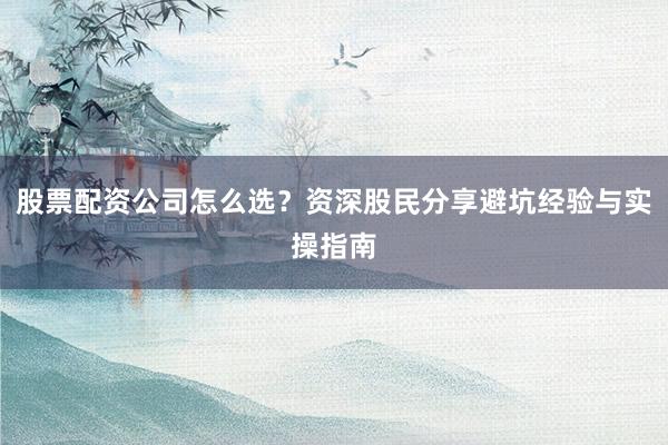股票配资公司怎么选?资深股民分享避坑经验与实操指南